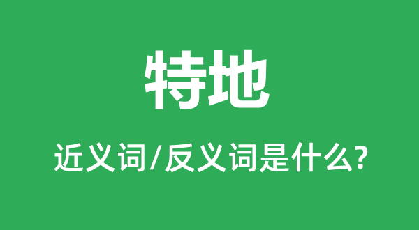 特地的近義詞和反義詞是什么,特地是什么意思