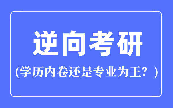 逆向考研是什么意思,逆向考研是學(xué)歷內(nèi)卷還是專業(yè)為王