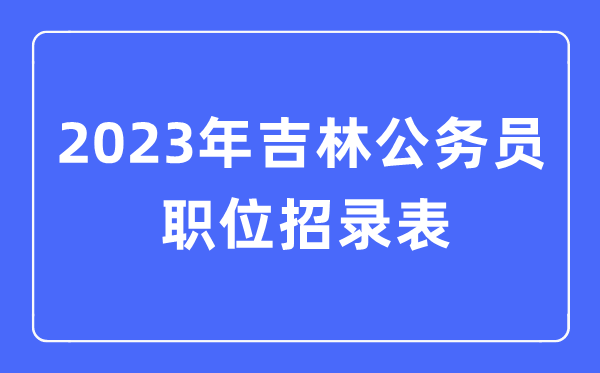 2023年吉林公務(wù)員職位招錄表,吉林公務(wù)員報考崗位表