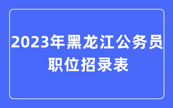 2023年黑龍江公務(wù)員職位招錄表,黑龍江公務(wù)員報考崗位表