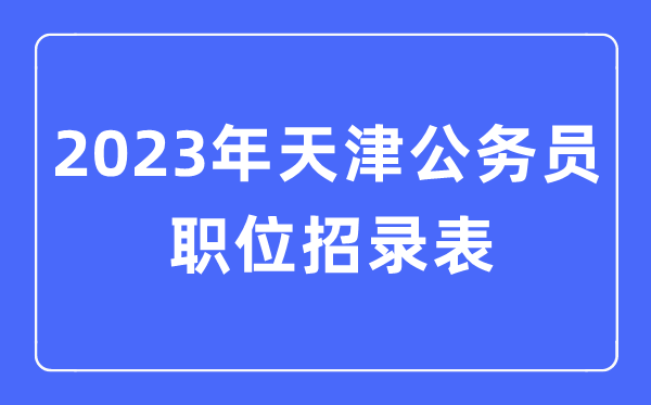 2023年天津公務(wù)員職位招錄表,天津公務(wù)員報(bào)考崗位表