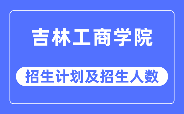 2023年吉林工商學院各省招生計劃及各專業(yè)招生人數是多少