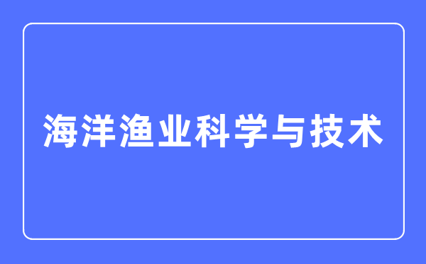 海洋漁業(yè)科學(xué)與技術(shù)專業(yè)主要學(xué)什么,海洋漁業(yè)科學(xué)與技術(shù)專業(yè)的就業(yè)方向和前景分析
