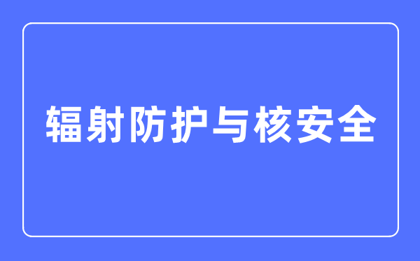 輻射防護(hù)與核安全專業(yè)主要學(xué)什么,輻射防護(hù)與核安全專業(yè)的就業(yè)方向和前景分析