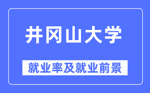 井岡山大學就業(yè)率及就業(yè)前景怎么樣,好就業(yè)嗎？