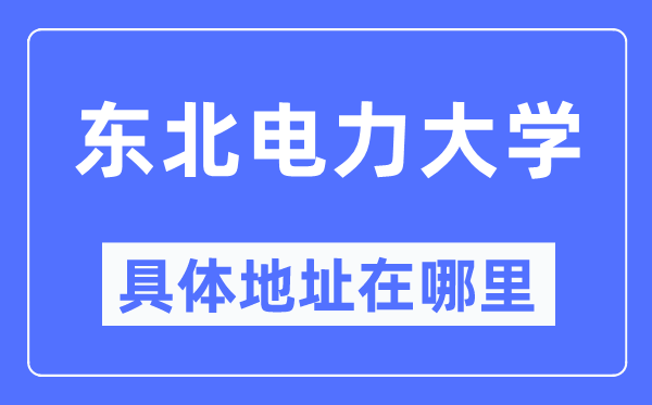 東北電力大學(xué)具體地址在哪里,在哪個(gè)城市，哪個(gè)區(qū)？