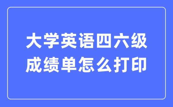 大學(xué)英語四六級(jí)成績(jī)單怎么打印,四六級(jí)成績(jī)證明電子版怎么查？