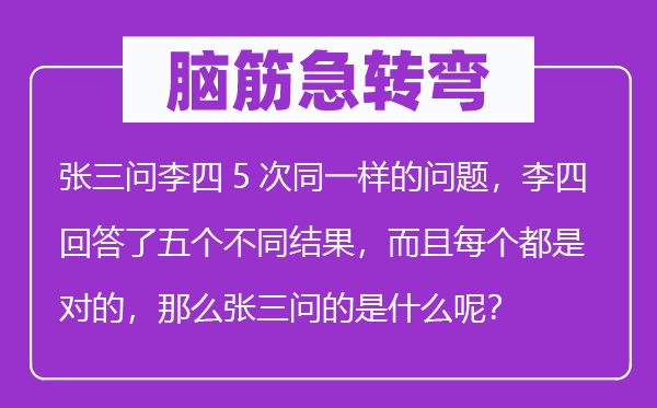 腦筋急轉(zhuǎn)彎：張三問李四5次同一樣的問題，李四回答了五個(gè)不同結(jié)果，而且每個(gè)都是對的，那么張三問的是什么呢？