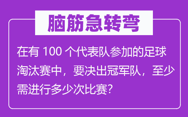 腦筋急轉(zhuǎn)彎：在有100個(gè)代表隊(duì)參加的足球淘汰賽中，要決出冠軍隊(duì)，至少需進(jìn)行多少次比賽？