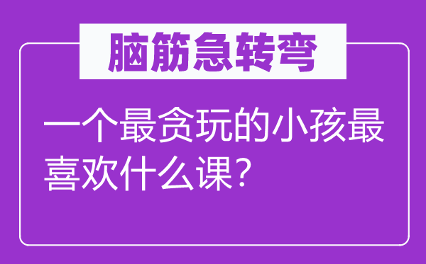 腦筋急轉(zhuǎn)彎：一個(gè)最貪玩的小孩最喜歡什么課？