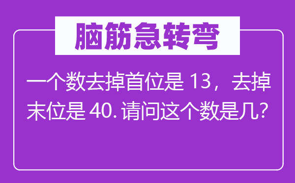 腦筋急轉(zhuǎn)彎：一個(gè)數(shù)去掉首位是13，去掉末位是40.請問這個(gè)數(shù)是幾？