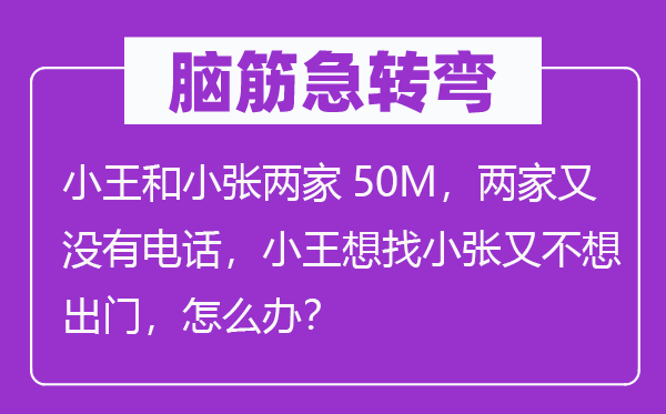 腦筋急轉彎：小王和小張兩家50M，兩家又沒有電話，小王想找小張又不想出門，怎么辦？