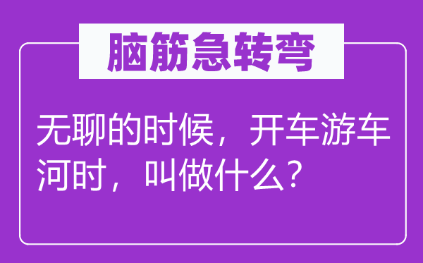 腦筋急轉(zhuǎn)彎：無聊的時候，開車游車河時，叫做什么？