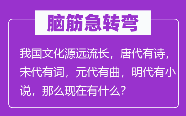 腦筋急轉彎：我國文化源遠流長，唐代有詩，宋代有詞，元代有曲，明代有小說，那么現(xiàn)在有什么？