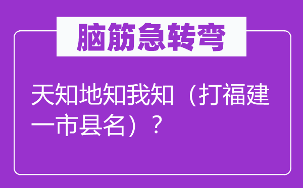腦筋急轉(zhuǎn)彎：天知地知我知（打福建一市縣名）？
