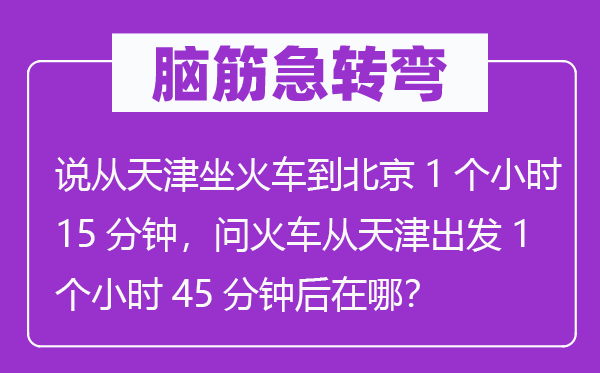 腦筋急轉(zhuǎn)彎：說從天津坐火車到北京1個(gè)小時(shí)15分鐘，問火車從天津出發(fā)1個(gè)小時(shí)45分鐘后在哪？