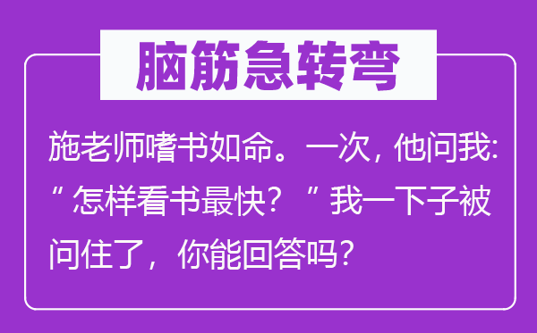 腦筋急轉(zhuǎn)彎：施老師嗜書如命。一次，他問我：“怎樣看書最快？”我一下子被問住了，你能回答嗎？