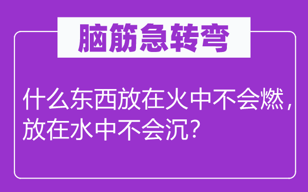 腦筋急轉(zhuǎn)彎：什么東西放在火中不會(huì)燃，放在水中不會(huì)沉？