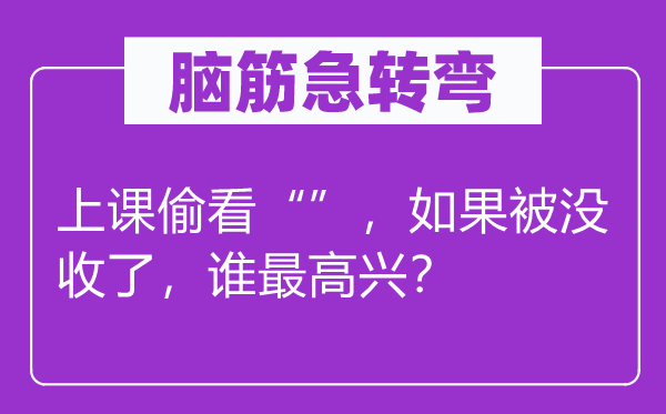 腦筋急轉(zhuǎn)彎：上課偷看“”，如果被沒收了，誰最高興？