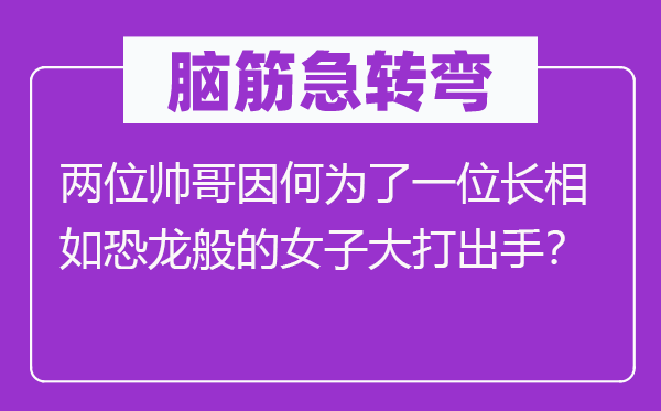 腦筋急轉(zhuǎn)彎：兩位帥哥因何為了一位長相如恐龍般的女子大打出手？