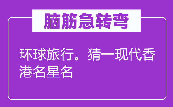 腦筋急轉(zhuǎn)彎：環(huán)球旅行。猜一現(xiàn)代香港名星名