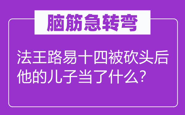 腦筋急轉(zhuǎn)彎：法王路易十四被砍頭后他的兒子當(dāng)了什么？
