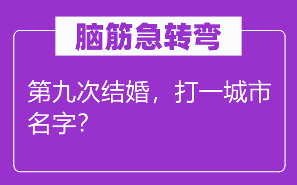 腦筋急轉(zhuǎn)彎：第九次結(jié)婚，打一城市名字？