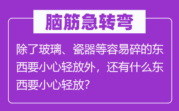 腦筋急轉(zhuǎn)彎：除了玻璃、瓷器等容易碎的東西要小心輕放外，還有什么東西要小心輕放？