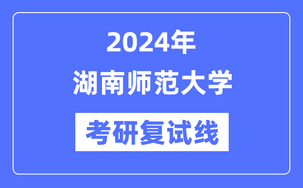 2024年湖南師范大學各專業(yè)考研復試分數(shù)線一覽表（含2023年）