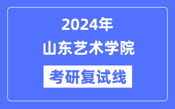 2024年山東藝術學院各專業(yè)考研復試分數(shù)線一覽表（含2023年）